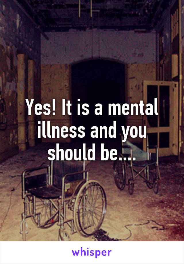 Yes! It is a mental illness and you should be....