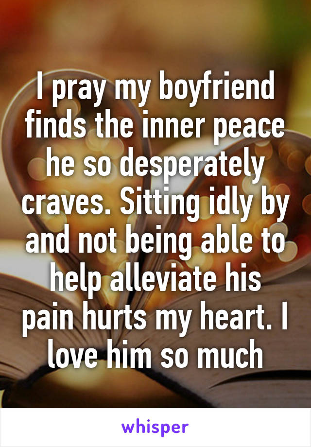 I pray my boyfriend finds the inner peace he so desperately craves. Sitting idly by and not being able to help alleviate his pain hurts my heart. I love him so much