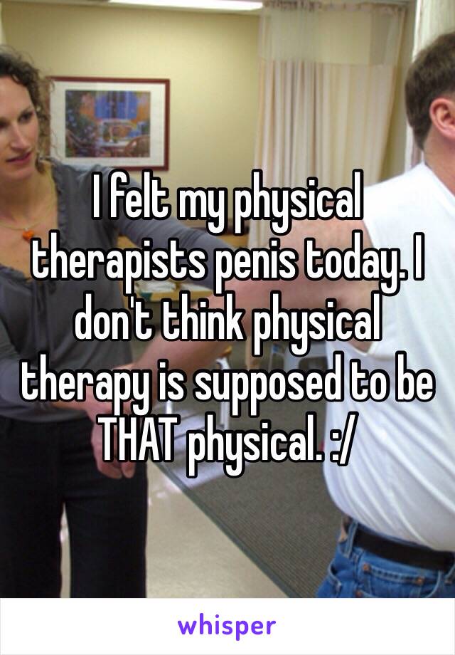 I felt my physical therapists penis today. I don't think physical therapy is supposed to be THAT physical. :/