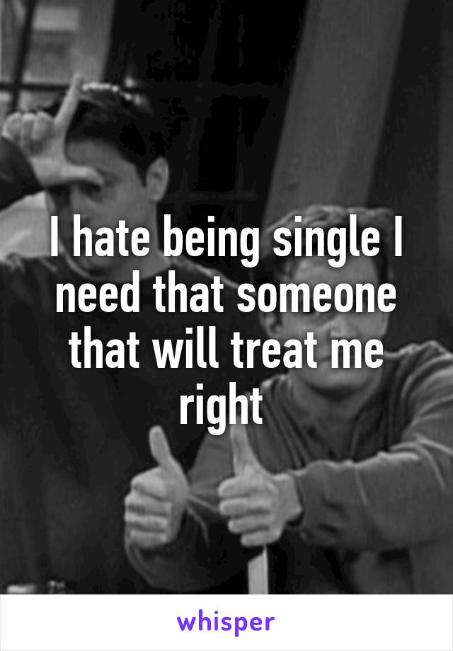 I hate being single I need that someone that will treat me right 