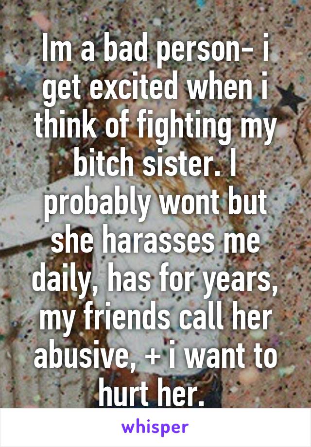 Im a bad person- i get excited when i think of fighting my bitch sister. I probably wont but she harasses me daily, has for years, my friends call her abusive, + i want to hurt her. 