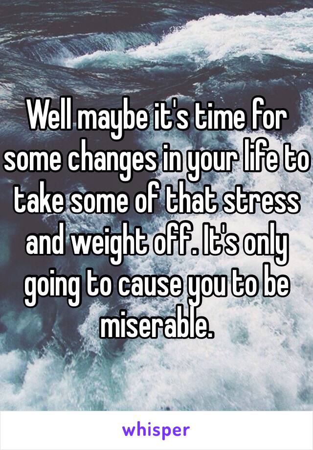 Well maybe it's time for some changes in your life to take some of that stress and weight off. It's only going to cause you to be miserable.