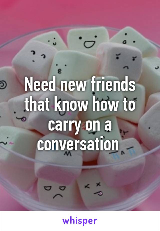 Need new friends that know how to carry on a conversation 