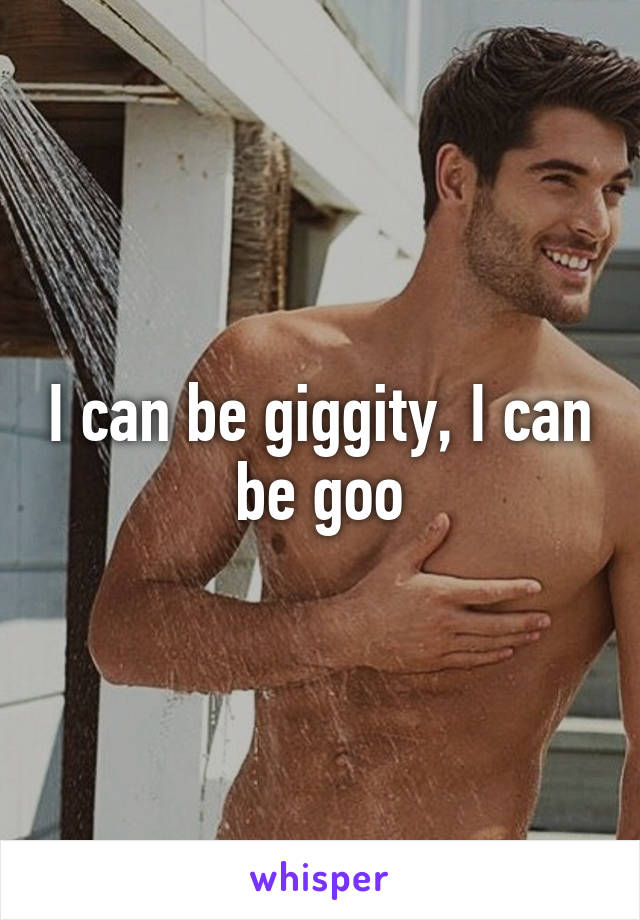 I can be giggity, I can be goo