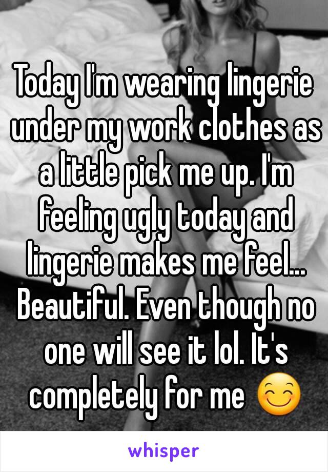 Today I'm wearing lingerie under my work clothes as a little pick me up. I'm feeling ugly today and lingerie makes me feel... Beautiful. Even though no one will see it lol. It's completely for me 😊