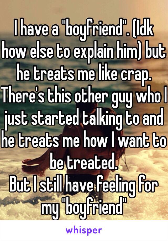 I have a "boyfriend". (Idk how else to explain him) but he treats me like crap.
There's this other guy who I just started talking to and he treats me how I want to be treated. 
But I still have feeling for my "boyfriend" 