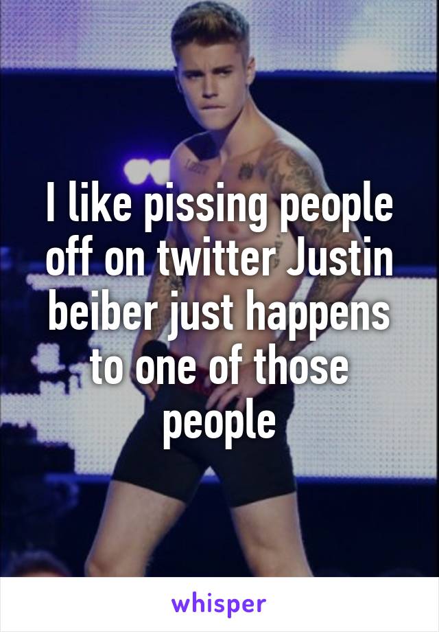 I like pissing people off on twitter Justin beiber just happens to one of those people