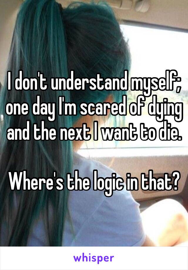 I don't understand myself; one day I'm scared of dying and the next I want to die.

Where's the logic in that? 