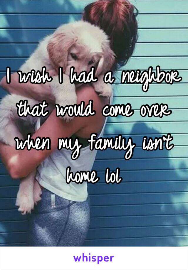 I wish I had a neighbor that would come over when my family isn't home lol
