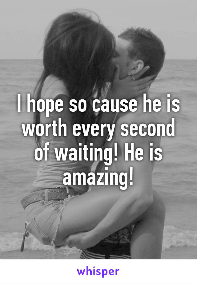 I hope so cause he is worth every second of waiting! He is amazing!