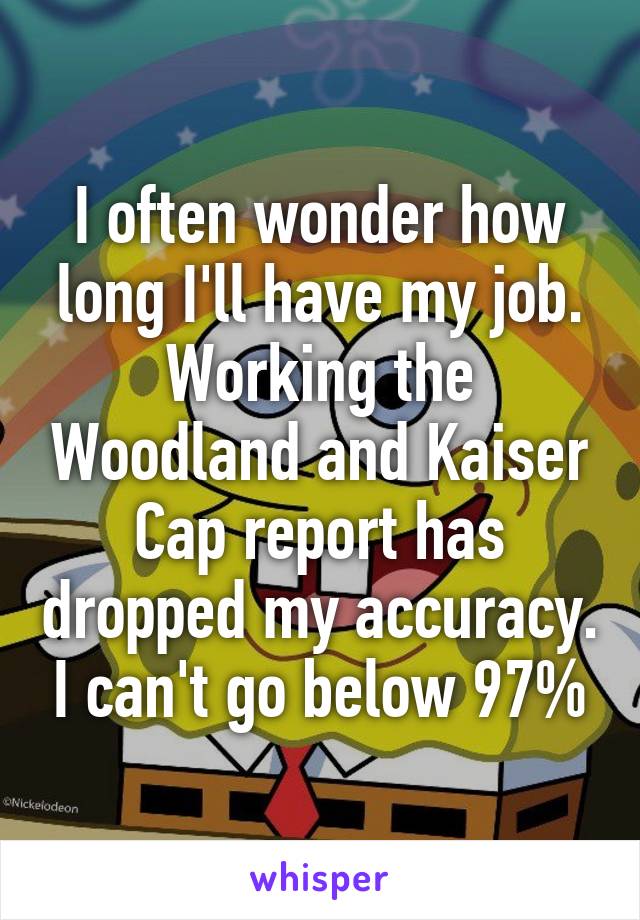 I often wonder how long I'll have my job. Working the Woodland and Kaiser Cap report has dropped my accuracy. I can't go below 97%