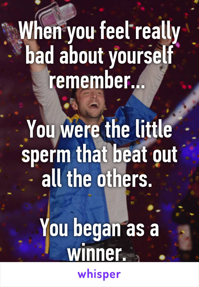 When you feel really bad about yourself remember... 

You were the little sperm that beat out all the others. 

You began as a winner. 