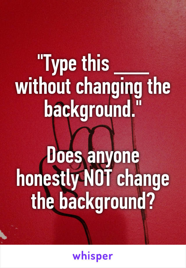 "Type this ___ without changing the background."

Does anyone honestly NOT change the background?