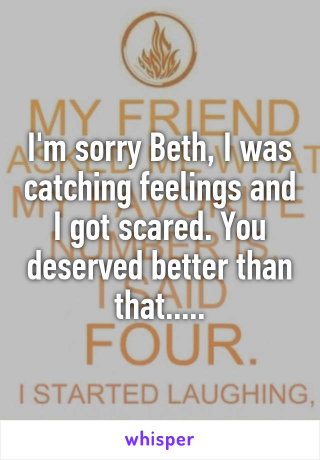 I'm sorry Beth, I was catching feelings and I got scared. You deserved better than that.....