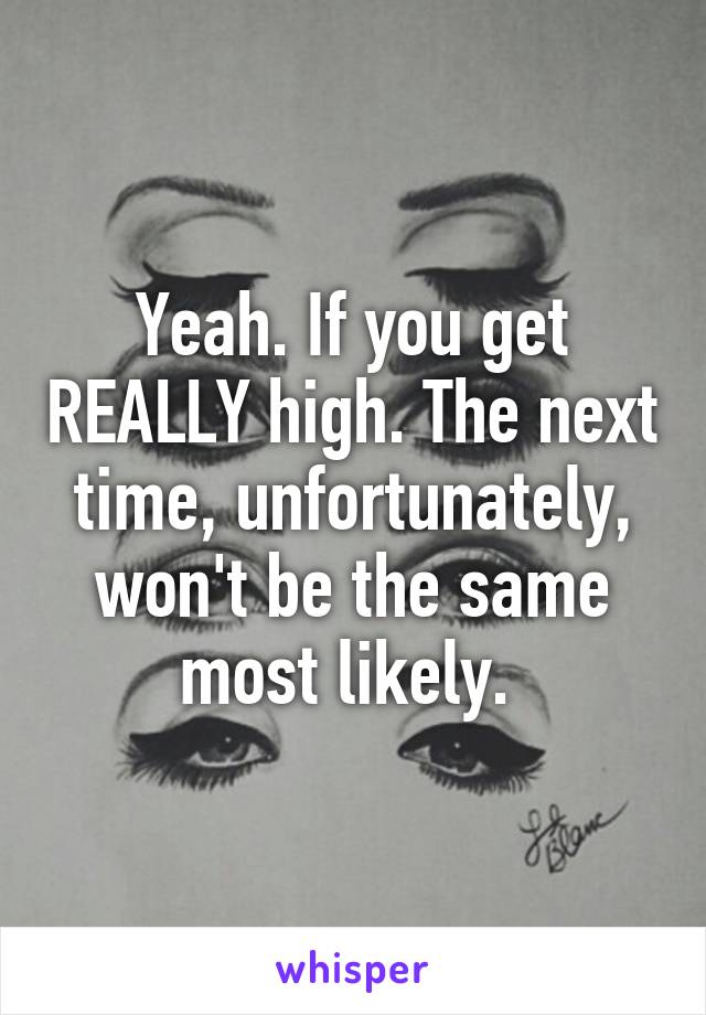Yeah. If you get REALLY high. The next time, unfortunately, won't be the same most likely. 