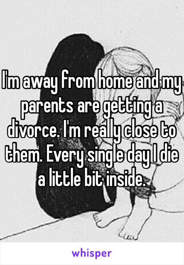 I'm away from home and my parents are getting a divorce. I'm really close to them. Every single day I die a little bit inside. 