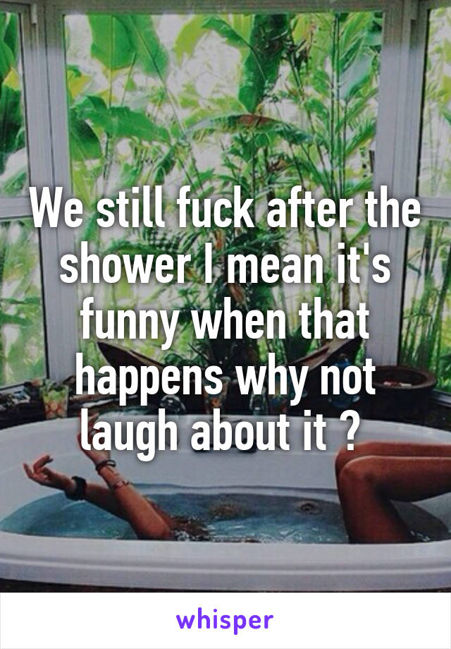 We still fuck after the shower I mean it's funny when that happens why not laugh about it ? 