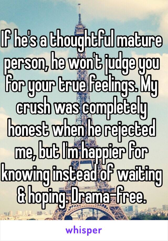 If he's a thoughtful mature person, he won't judge you for your true feelings. My crush was completely honest when he rejected me, but I'm happier for knowing instead of waiting & hoping. Drama-free.