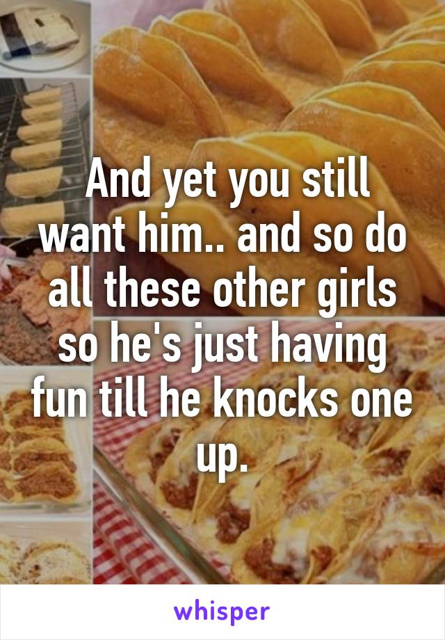  And yet you still want him.. and so do all these other girls so he's just having fun till he knocks one up.
