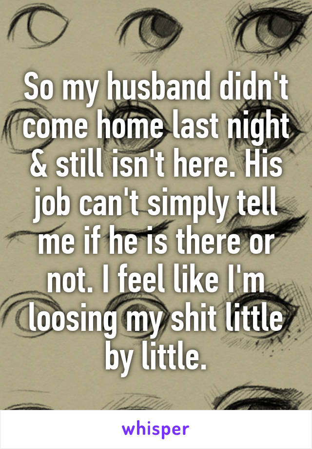 So my husband didn't come home last night & still isn't here. His job can't simply tell me if he is there or not. I feel like I'm loosing my shit little by little.