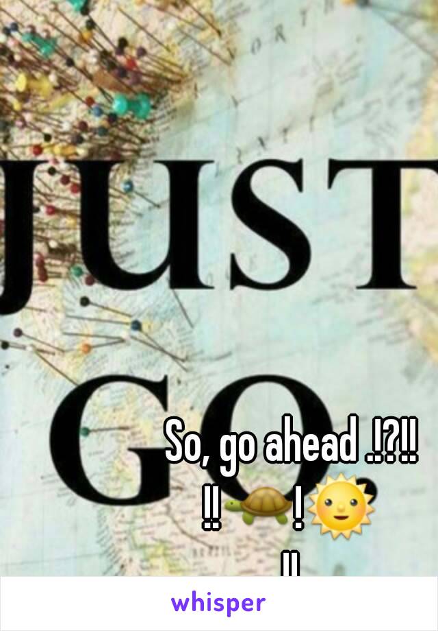 So, go ahead .!?!!
!!🐢!🌞!!