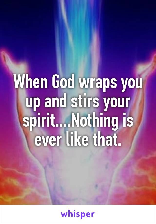 When God wraps you up and stirs your spirit....Nothing is ever like that.