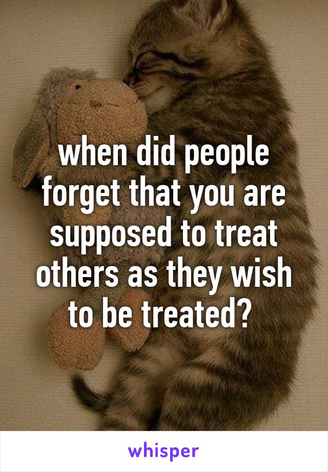 when did people forget that you are supposed to treat others as they wish to be treated? 