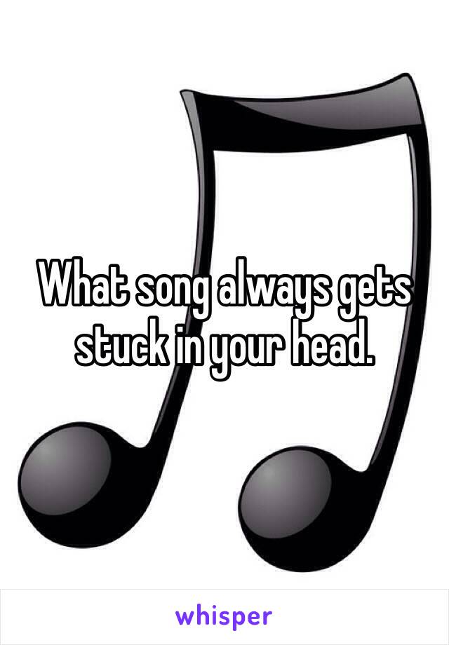 What song always gets stuck in your head. 