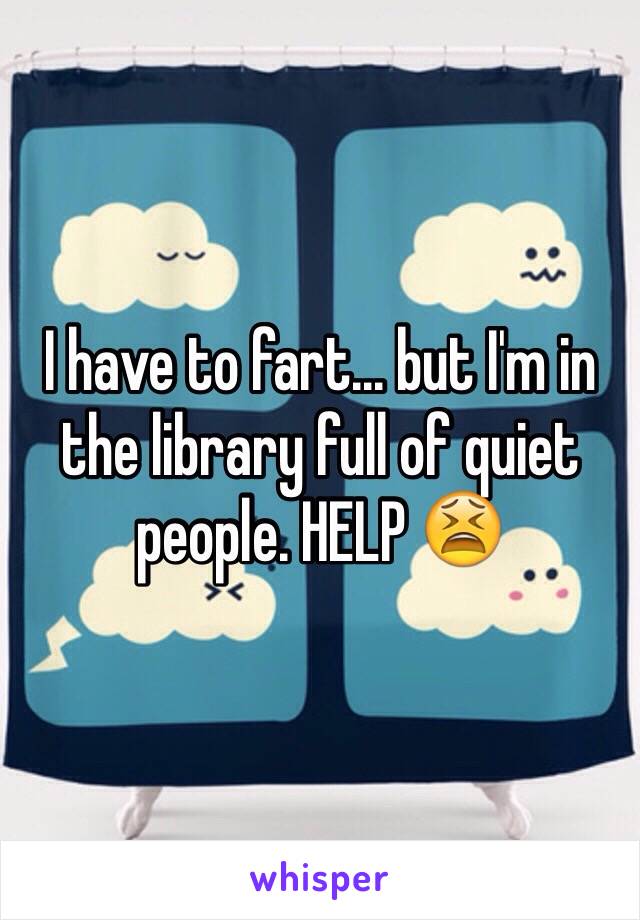 I have to fart... but I'm in the library full of quiet people. HELP 😫