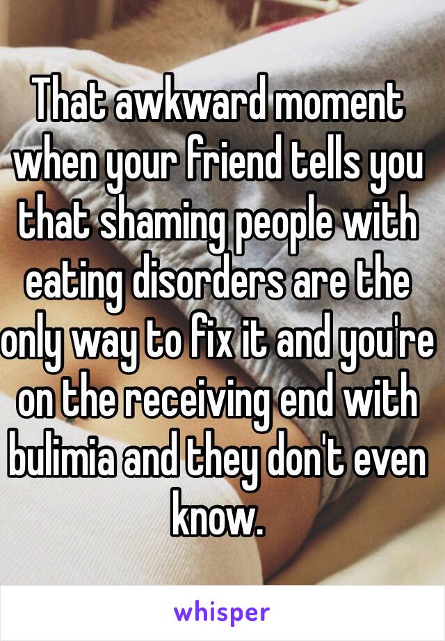 That awkward moment when your friend tells you that shaming people with eating disorders are the only way to fix it and you're on the receiving end with bulimia and they don't even know. 