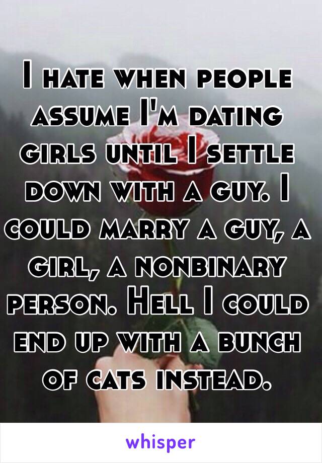I hate when people assume I'm dating girls until I settle down with a guy. I could marry a guy, a girl, a nonbinary person. Hell I could end up with a bunch of cats instead.