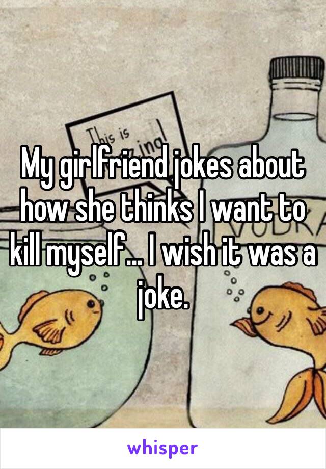 My girlfriend jokes about how she thinks I want to kill myself... I wish it was a joke. 