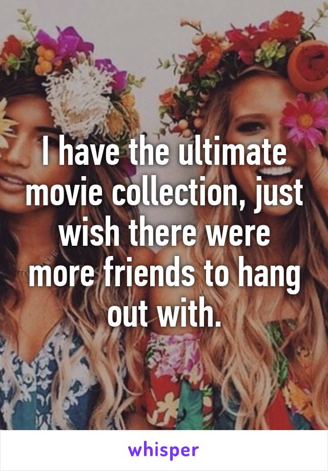 I have the ultimate movie collection, just wish there were more friends to hang out with.