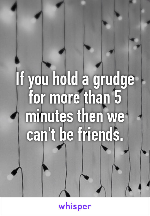 If you hold a grudge for more than 5 minutes then we can't be friends.
