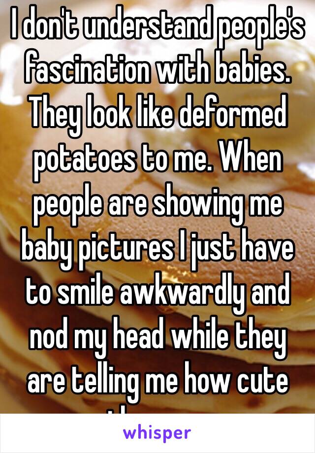 I don't understand people's fascination with babies. They look like deformed potatoes to me. When people are showing me baby pictures I just have to smile awkwardly and nod my head while they are telling me how cute they are. 