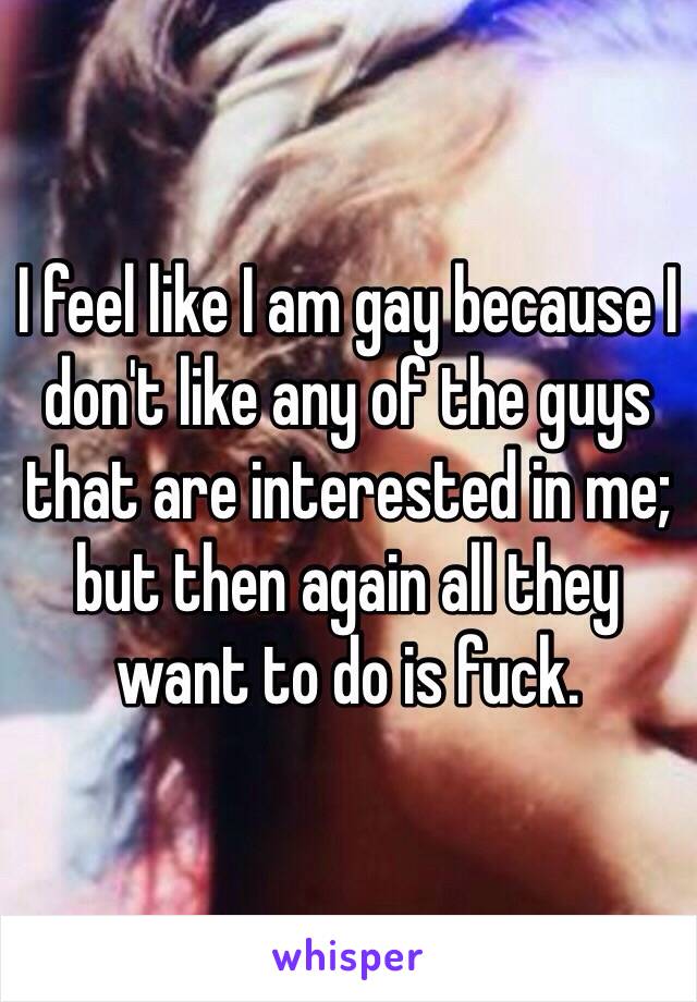 I feel like I am gay because I don't like any of the guys that are interested in me; but then again all they want to do is fuck. 