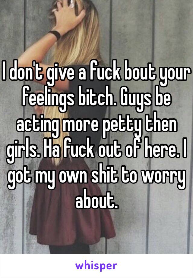 I don't give a fuck bout your feelings bitch. Guys be acting more petty then girls. Ha fuck out of here. I got my own shit to worry about. 