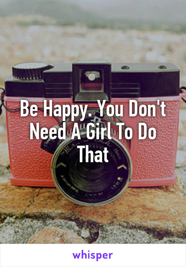 Be Happy. You Don't Need A Girl To Do That