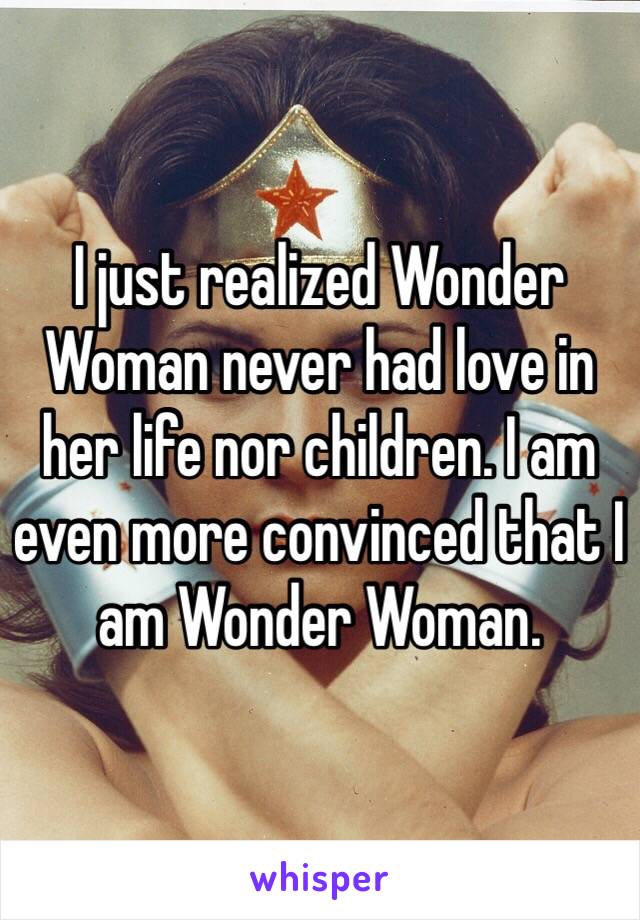 I just realized Wonder Woman never had love in her life nor children. I am even more convinced that I am Wonder Woman. 