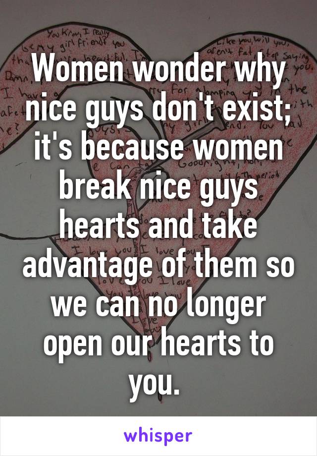 Women wonder why nice guys don't exist; it's because women break nice guys hearts and take advantage of them so we can no longer open our hearts to you. 