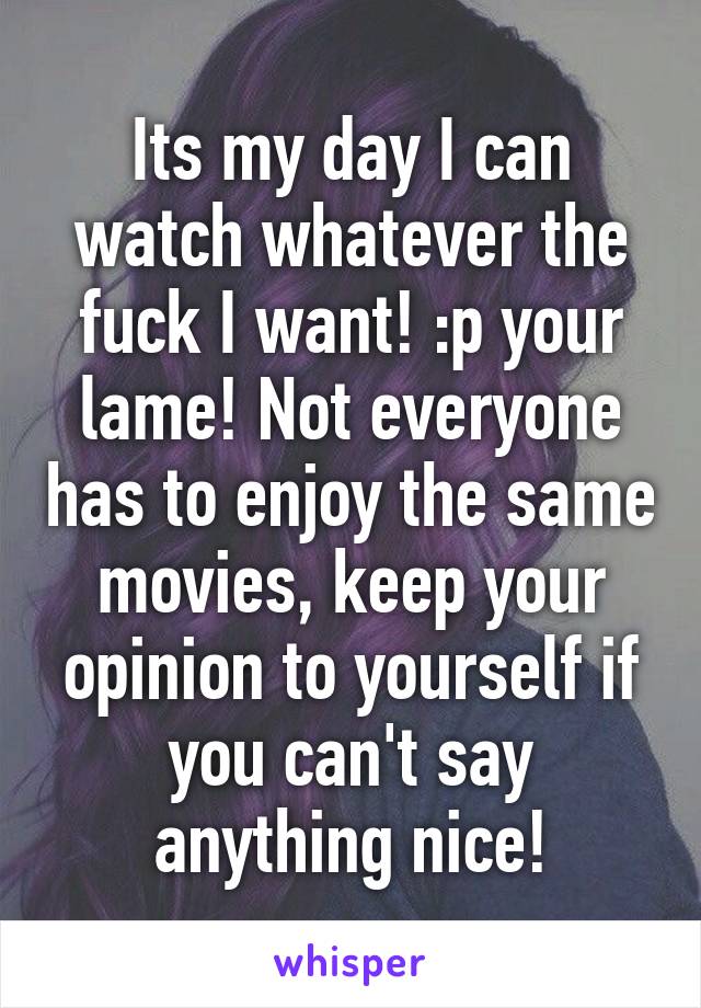 Its my day I can watch whatever the fuck I want! :p your lame! Not everyone has to enjoy the same movies, keep your opinion to yourself if you can't say anything nice!