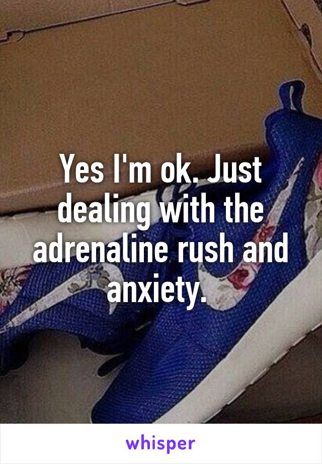 Yes I'm ok. Just dealing with the adrenaline rush and anxiety. 