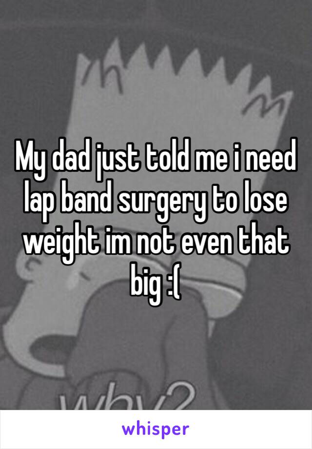 My dad just told me i need lap band surgery to lose weight im not even that big :( 