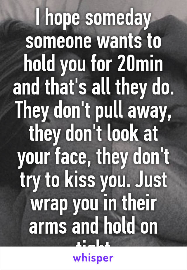 I hope someday someone wants to hold you for 20min and that's all they do. They don't pull away, they don't look at your face, they don't try to kiss you. Just wrap you in their arms and hold on tight