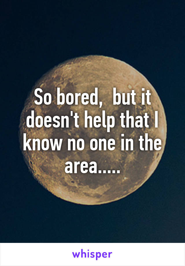 So bored,  but it doesn't help that I know no one in the area.....