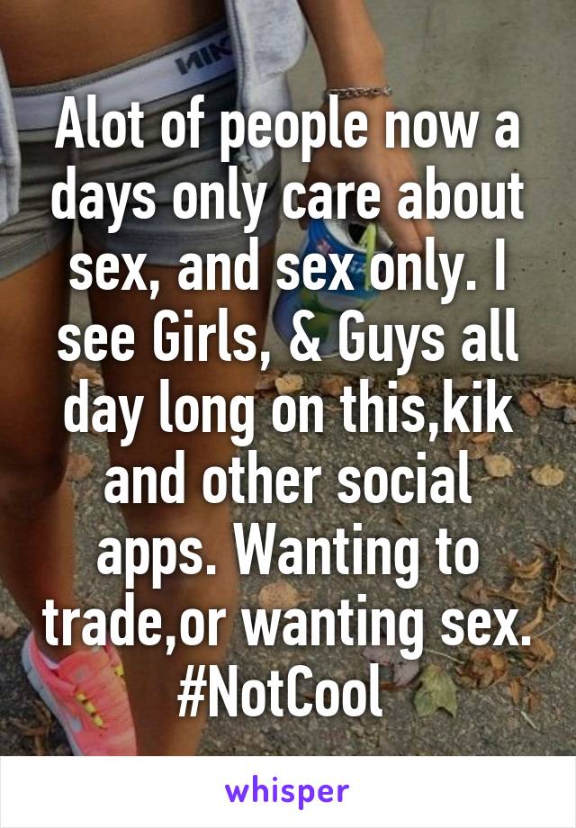 Alot of people now a days only care about sex, and sex only. I see Girls, & Guys all day long on this,kik and other social apps. Wanting to trade,or wanting sex.
#NotCool 