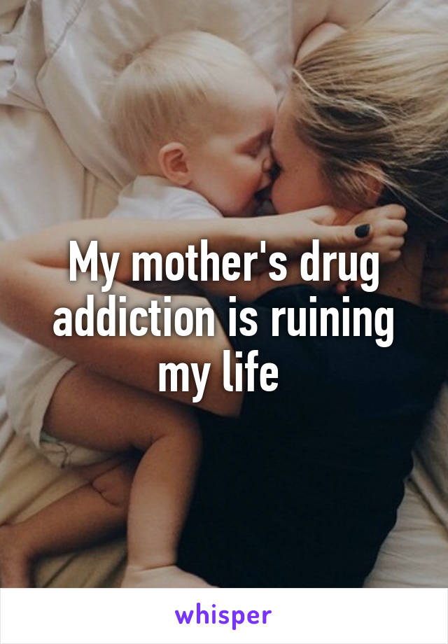 My mother's drug addiction is ruining my life 