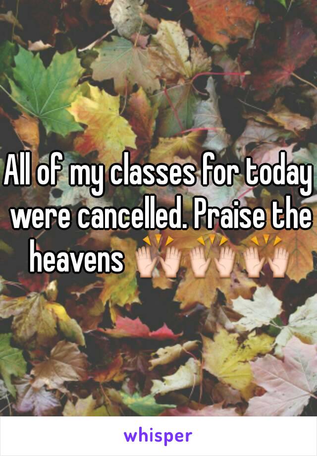 All of my classes for today were cancelled. Praise the heavens 🙌🙌🙌