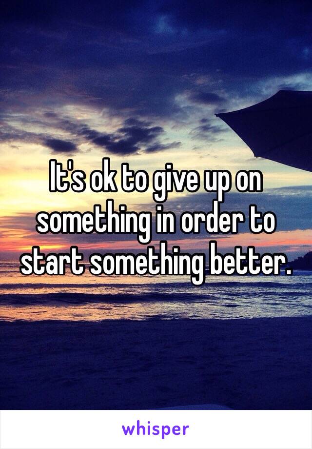 It's ok to give up on something in order to start something better.