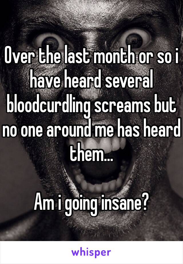 Over the last month or so i have heard several bloodcurdling screams but no one around me has heard them...

Am i going insane? 